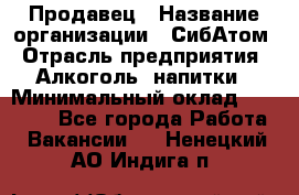 Продавец › Название организации ­ СибАтом › Отрасль предприятия ­ Алкоголь, напитки › Минимальный оклад ­ 16 000 - Все города Работа » Вакансии   . Ненецкий АО,Индига п.